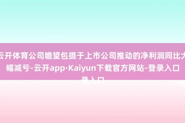 云开体育公司瞻望包摄于上市公司推动的净利润同比大幅减亏-云开app·Kaiyun下载官方网站-登录入口