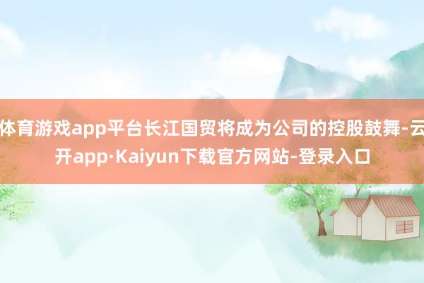 体育游戏app平台长江国贸将成为公司的控股鼓舞-云开app·Kaiyun下载官方网站-登录入口