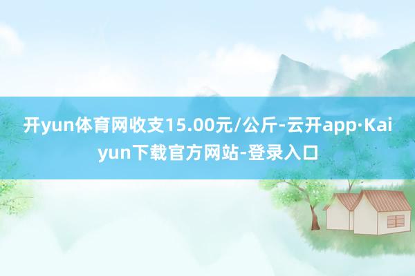 开yun体育网收支15.00元/公斤-云开app·Kaiyun下载官方网站-登录入口