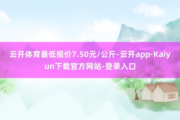 云开体育最低报价7.50元/公斤-云开app·Kaiyun下载官方网站-登录入口