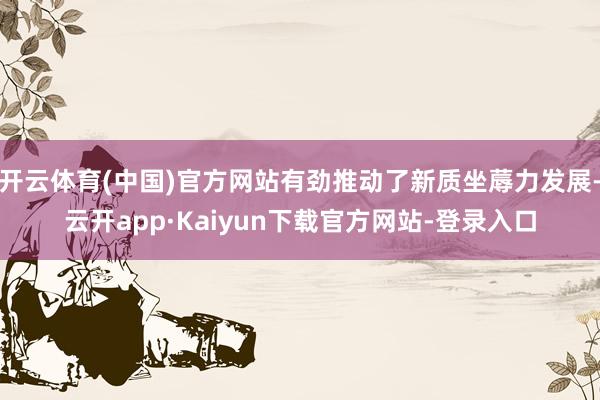 开云体育(中国)官方网站有劲推动了新质坐蓐力发展-云开app·Kaiyun下载官方网站-登录入口