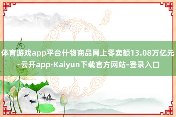 体育游戏app平台什物商品网上零卖额13.08万亿元-云开app·Kaiyun下载官方网站-登录入口