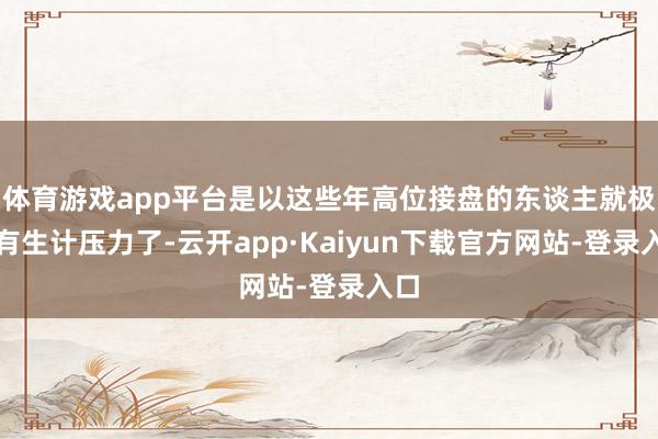 体育游戏app平台是以这些年高位接盘的东谈主就极端有生计压力了-云开app·Kaiyun下载官方网站-登录入口
