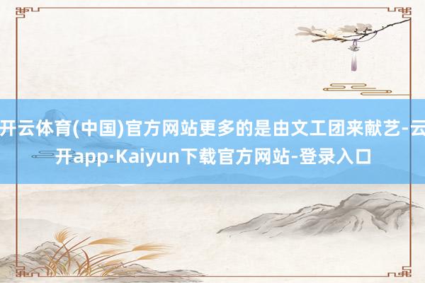 开云体育(中国)官方网站更多的是由文工团来献艺-云开app·Kaiyun下载官方网站-登录入口