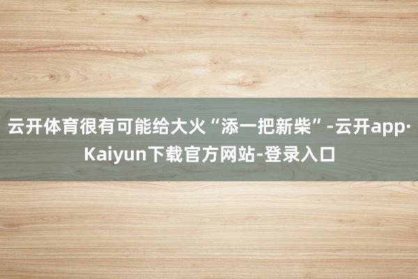 云开体育很有可能给大火“添一把新柴”-云开app·Kaiyun下载官方网站-登录入口