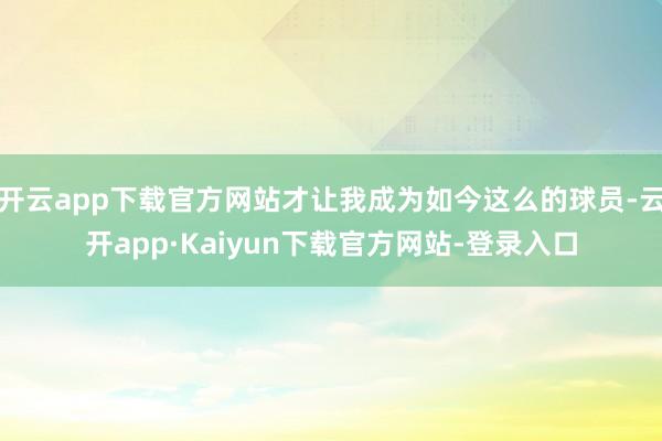 开云app下载官方网站才让我成为如今这么的球员-云开app·Kaiyun下载官方网站-登录入口