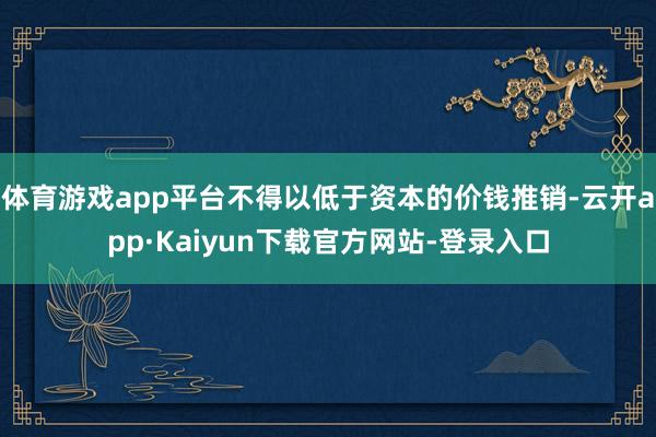 体育游戏app平台不得以低于资本的价钱推销-云开app·Kaiyun下载官方网站-登录入口