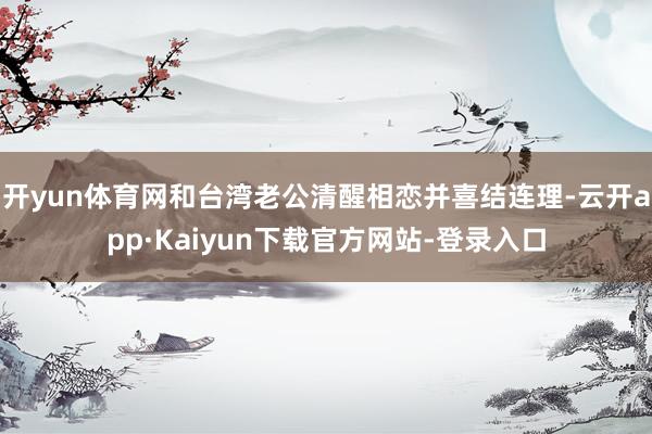 开yun体育网和台湾老公清醒相恋并喜结连理-云开app·Kaiyun下载官方网站-登录入口