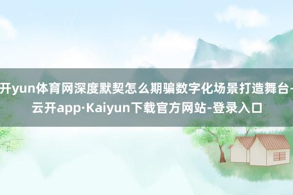 开yun体育网深度默契怎么期骗数字化场景打造舞台-云开app·Kaiyun下载官方网站-登录入口