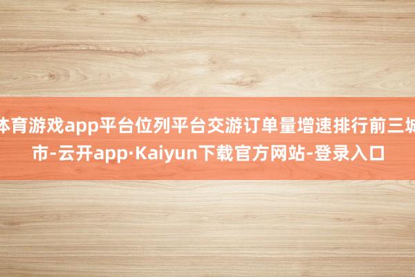 体育游戏app平台位列平台交游订单量增速排行前三城市-云开app·Kaiyun下载官方网站-登录入口