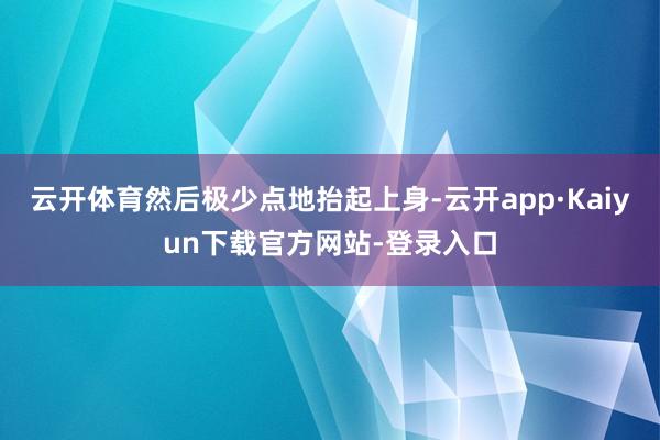 云开体育然后极少点地抬起上身-云开app·Kaiyun下载官方网站-登录入口