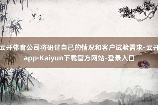 云开体育公司将研讨自己的情况和客户试验需求-云开app·Kaiyun下载官方网站-登录入口