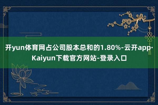 开yun体育网占公司股本总和的1.80%-云开app·Kaiyun下载官方网站-登录入口
