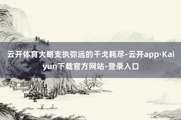 云开体育大略支执弥远的干戈耗尽-云开app·Kaiyun下载官方网站-登录入口