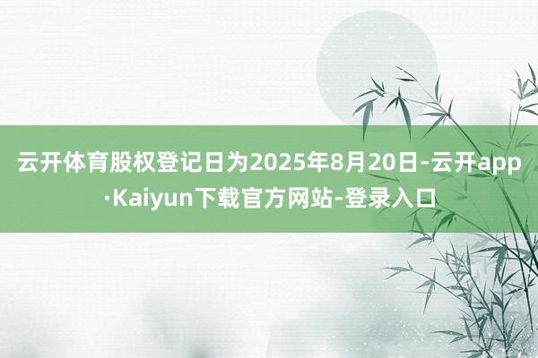 云开体育股权登记日为2025年8月20日-云开app·Kaiyun下载官方网站-登录入口