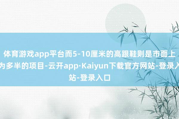 体育游戏app平台而5-10厘米的高跟鞋则是市面上最为多半的项目-云开app·Kaiyun下载官方网站-登录入口