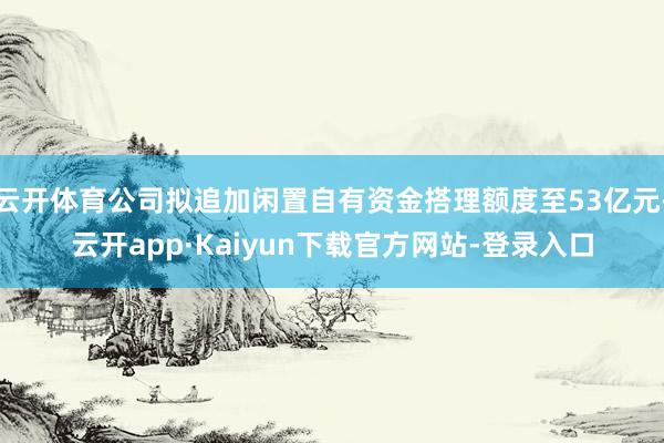 云开体育公司拟追加闲置自有资金搭理额度至53亿元-云开app·Kaiyun下载官方网站-登录入口