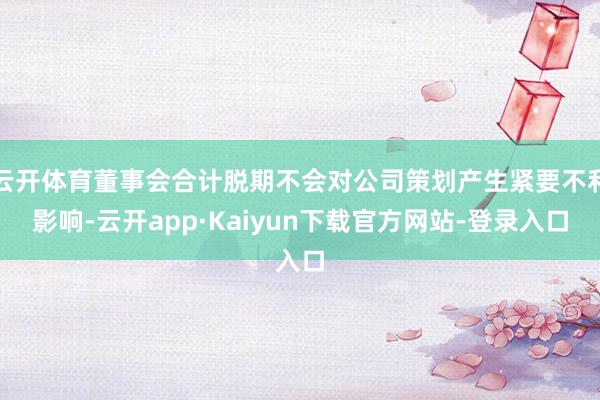云开体育董事会合计脱期不会对公司策划产生紧要不利影响-云开app·Kaiyun下载官方网站-登录入口
