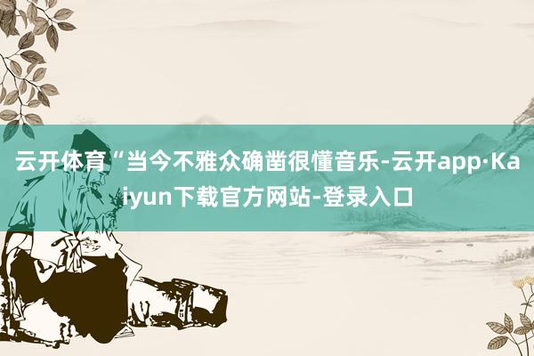 云开体育“当今不雅众确凿很懂音乐-云开app·Kaiyun下载官方网站-登录入口