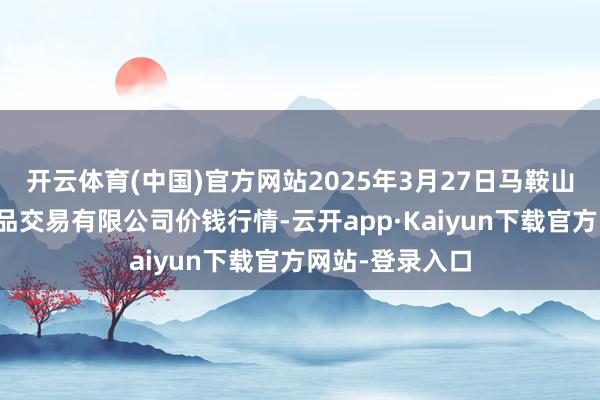 开云体育(中国)官方网站2025年3月27日马鞍山市安民农副居品交易有限公司价钱行情-云开app·Kaiyun下载官方网站-登录入口