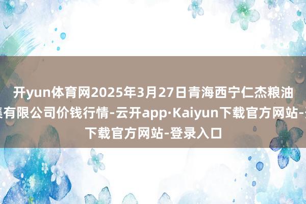 开yun体育网2025年3月27日青海西宁仁杰粮油批发市集有限公司价钱行情-云开app·Kaiyun下载官方网站-登录入口