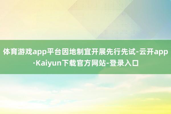 体育游戏app平台因地制宜开展先行先试-云开app·Kaiyun下载官方网站-登录入口