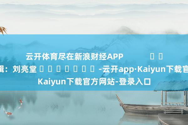 云开体育尽在新浪财经APP            						包袱剪辑：刘亮堂 							-云开app·Kaiyun下载官方网站-登录入口
