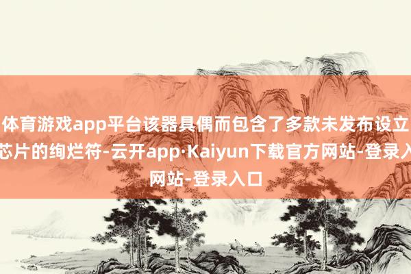 体育游戏app平台该器具偶而包含了多款未发布设立和芯片的绚烂符-云开app·Kaiyun下载官方网站-登录入口