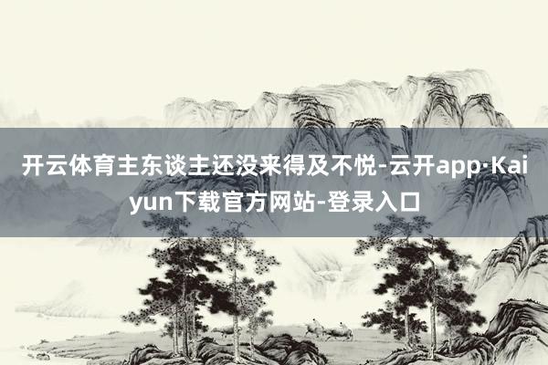 开云体育主东谈主还没来得及不悦-云开app·Kaiyun下载官方网站-登录入口