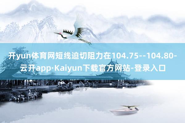开yun体育网短线迫切阻力在104.75--104.80-云开app·Kaiyun下载官方网站-登录入口